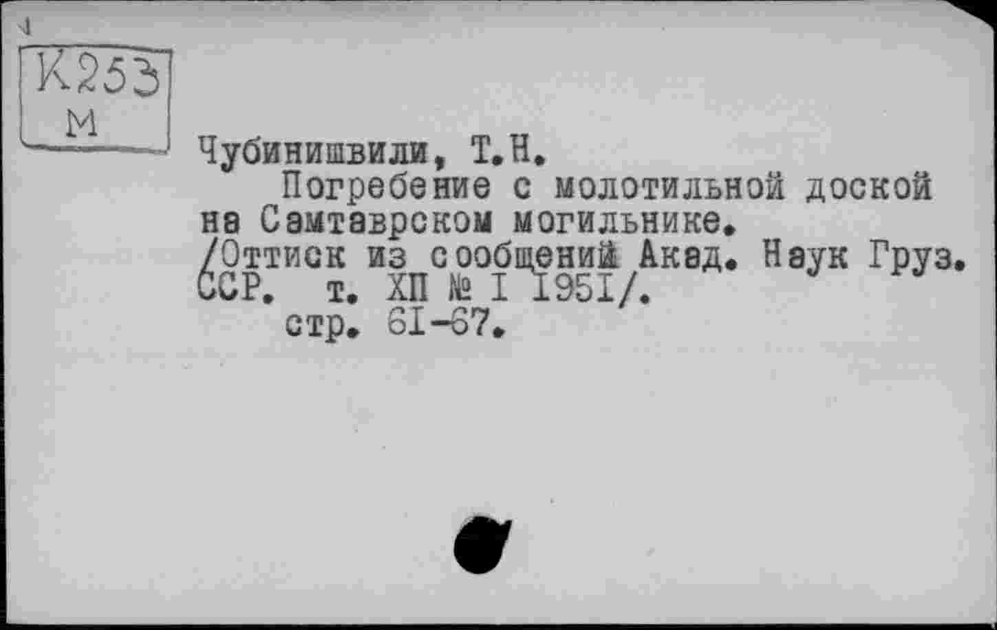 ﻿Чубинишвили, Т.Н.
Погребение с молотильной доской на Самтаврском могильнике.
/Оттиск из сообщений Акад. Наук Груз GCP. і. ХП te I 1951/.
стр, 61-67.